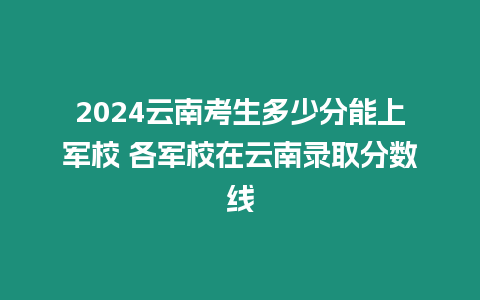 2024云南考生多少分能上軍校 各軍校在云南錄取分?jǐn)?shù)線