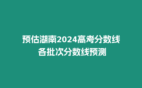 預(yù)估湖南2024高考分?jǐn)?shù)線 各批次分?jǐn)?shù)線預(yù)測(cè)