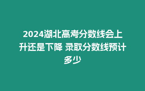 2024湖北高考分?jǐn)?shù)線會上升還是下降 錄取分?jǐn)?shù)線預(yù)計多少