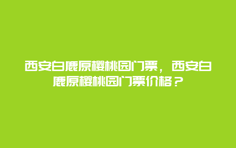 西安白鹿原櫻桃園門票，西安白鹿原櫻桃園門票價格？