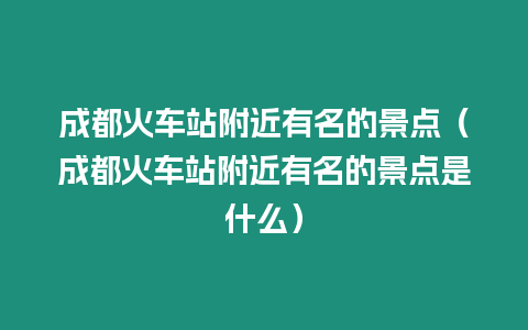 成都火車站附近有名的景點（成都火車站附近有名的景點是什么）