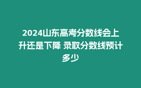 2024山東高考分數線會上升還是下降 錄取分數線預計多少