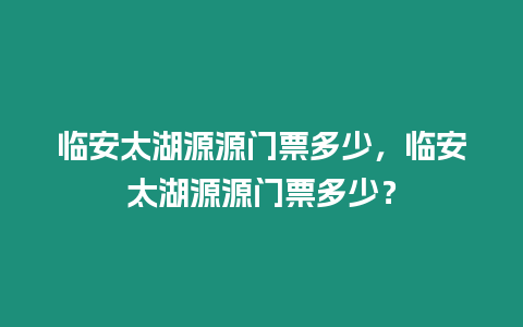 臨安太湖源源門票多少，臨安太湖源源門票多少？