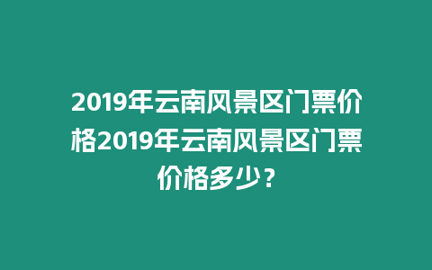 2019年云南風景區門票價格2019年云南風景區門票價格多少？