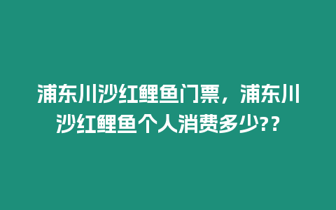 浦東川沙紅鯉魚門票，浦東川沙紅鯉魚個人消費多少?？