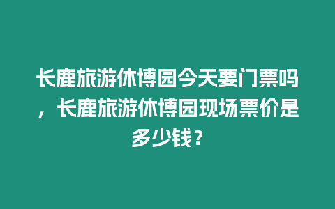 長鹿旅游休博園今天要門票嗎，長鹿旅游休博園現場票價是多少錢？