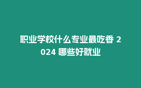 職業學校什么專業最吃香 2024 哪些好就業