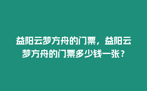 益陽云夢方舟的門票，益陽云夢方舟的門票多少錢一張？