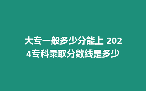 大專一般多少分能上 2024專科錄取分數線是多少