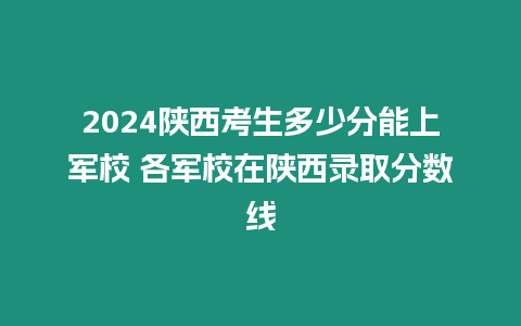 2024陜西考生多少分能上軍校 各軍校在陜西錄取分數線