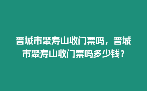 晉城市聚壽山收門票嗎，晉城市聚壽山收門票嗎多少錢？