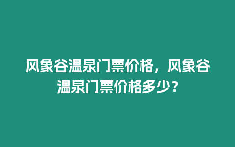 風(fēng)象谷溫泉門(mén)票價(jià)格，風(fēng)象谷溫泉門(mén)票價(jià)格多少？