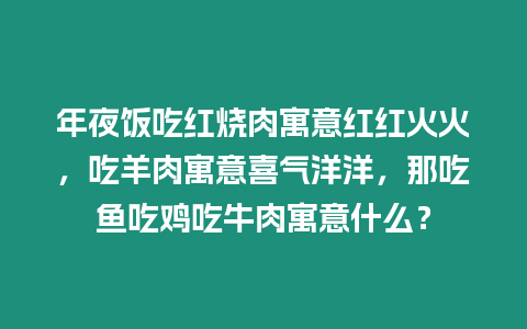 年夜飯吃紅燒肉寓意紅紅火火，吃羊肉寓意喜氣洋洋，那吃魚吃雞吃牛肉寓意什么？