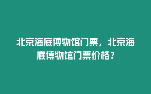 北京海底博物館門票，北京海底博物館門票價格？