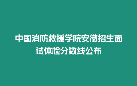 中國消防救援學院安徽招生面試體檢分數線公布