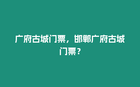 廣府古城門票，邯鄲廣府古城門票？