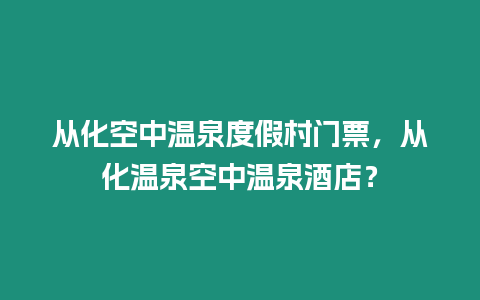 從化空中溫泉度假村門票，從化溫泉空中溫泉酒店？