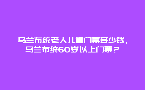 烏蘭布統老人兒童門票多少錢，烏蘭布統60歲以上門票？