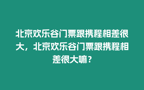 北京歡樂谷門票跟攜程相差很大，北京歡樂谷門票跟攜程相差很大嘛？