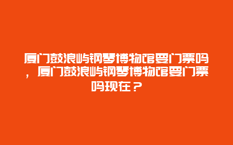 廈門鼓浪嶼鋼琴博物館要門票嗎，廈門鼓浪嶼鋼琴博物館要門票嗎現在？