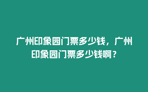 廣州印象園門票多少錢，廣州印象園門票多少錢啊？