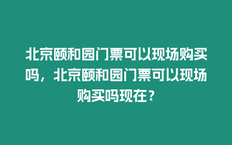 北京頤和園門票可以現(xiàn)場購買嗎，北京頤和園門票可以現(xiàn)場購買嗎現(xiàn)在？