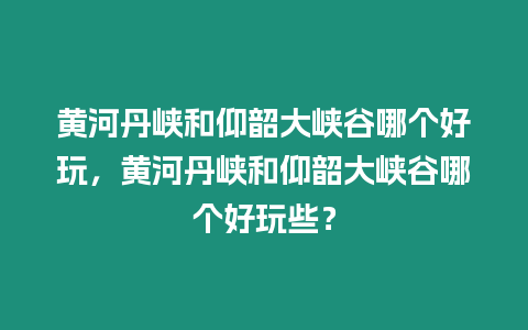 黃河丹峽和仰韶大峽谷哪個好玩，黃河丹峽和仰韶大峽谷哪個好玩些？