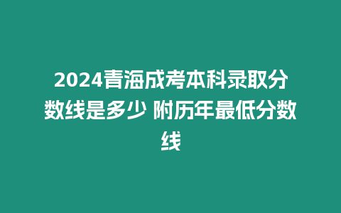 2024青海成考本科錄取分?jǐn)?shù)線是多少 附歷年最低分?jǐn)?shù)線