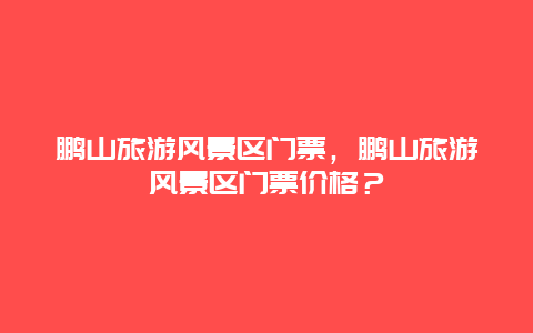 鵬山旅游風景區門票，鵬山旅游風景區門票價格？