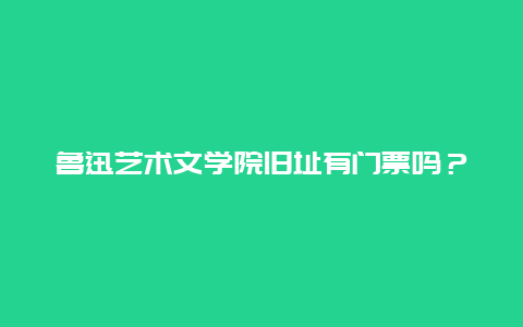 魯迅藝術文學院舊址有門票嗎？