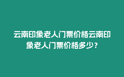 云南印象老人門票價格云南印象老人門票價格多少？