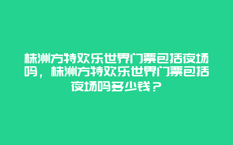 株洲方特歡樂世界門票包括夜場嗎，株洲方特歡樂世界門票包括夜場嗎多少錢？