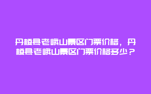 丹棱縣老峨山景區門票價格，丹棱縣老峨山景區門票價格多少？