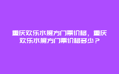 重慶歡樂水魔方門票價格，重慶歡樂水魔方門票價格多少？