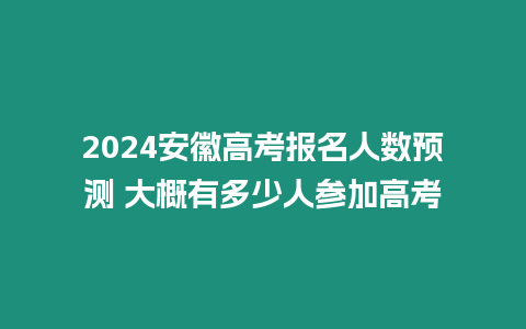 2024安徽高考報名人數預測 大概有多少人參加高考