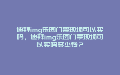 迪拜img樂園門票現場可以買嗎，迪拜img樂園門票現場可以買嗎多少錢？