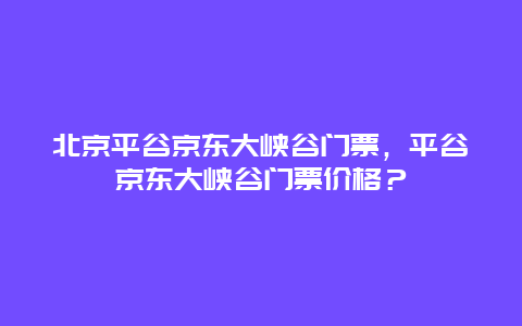 北京平谷京東大峽谷門票，平谷京東大峽谷門票價格？