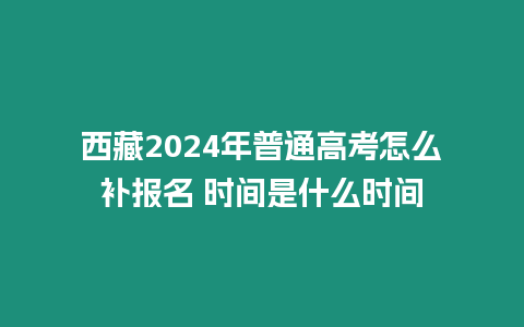 西藏2024年普通高考怎么補報名 時間是什么時間