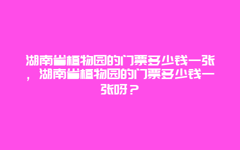 湖南省植物園的門票多少錢一張，湖南省植物園的門票多少錢一張呀？