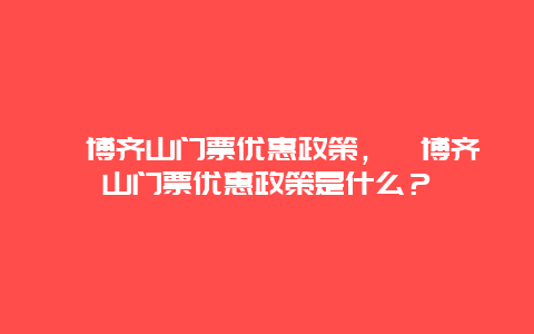 淄博齊山門票優惠政策，淄博齊山門票優惠政策是什么？