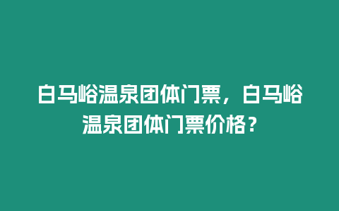 白馬峪溫泉團體門票，白馬峪溫泉團體門票價格？