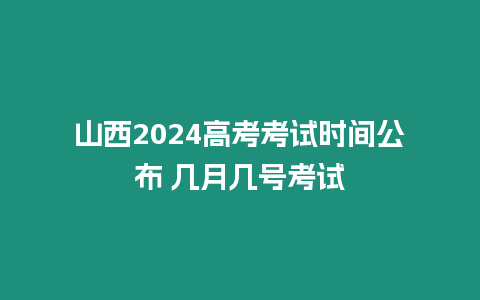 山西2024高考考試時間公布 幾月幾號考試