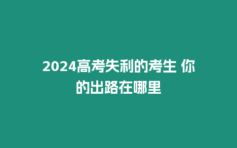 2024高考失利的考生 你的出路在哪里