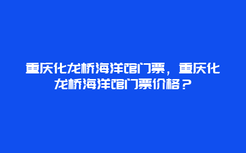 重慶化龍橋海洋館門票，重慶化龍橋海洋館門票價格？