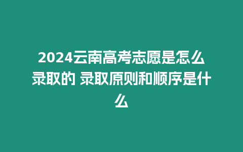 2024云南高考志愿是怎么錄取的 錄取原則和順序是什么