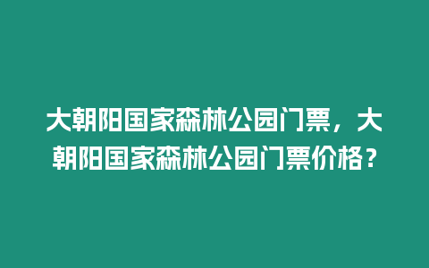 大朝陽國家森林公園門票，大朝陽國家森林公園門票價格？