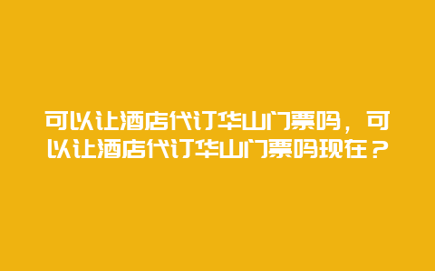 可以讓酒店代訂華山門票嗎，可以讓酒店代訂華山門票嗎現(xiàn)在？