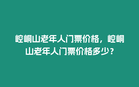 崆峒山老年人門票價格，崆峒山老年人門票價格多少？