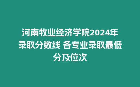 河南牧業經濟學院2024年錄取分數線 各專業錄取最低分及位次