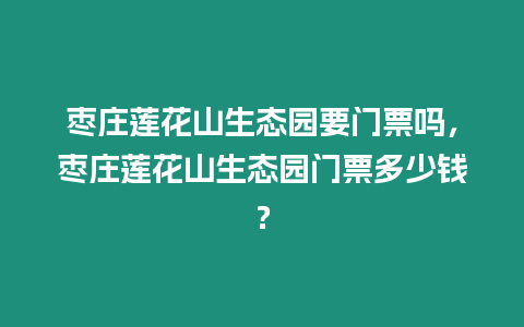 棗莊蓮花山生態(tài)園要門票嗎，棗莊蓮花山生態(tài)園門票多少錢？